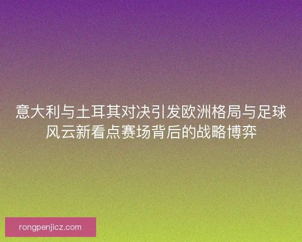 意大利与土耳其对决引发欧洲格局与足球风云新看点赛场背后的战略博弈