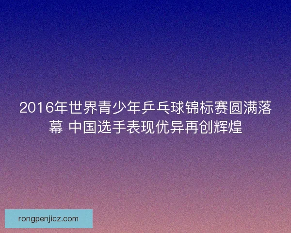 2016年世界青少年乒乓球锦标赛圆满落幕 中国选手表现优异再创辉煌