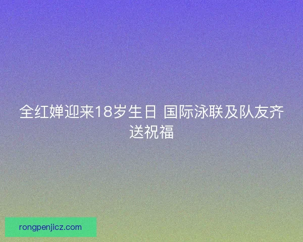 全红婵迎来18岁生日 国际泳联及队友齐送祝福