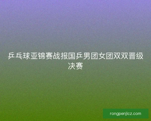乒乓球亚锦赛战报国乒男团女团双双晋级决赛