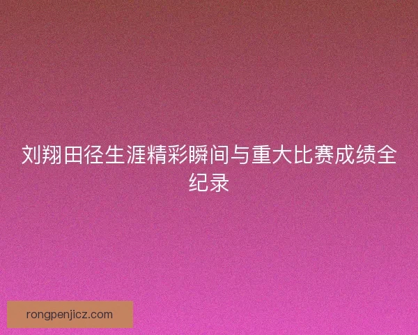刘翔田径生涯精彩瞬间与重大比赛成绩全纪录
